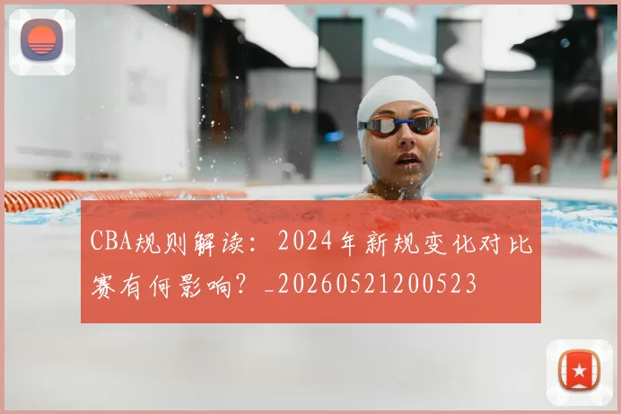 CBA规则解读:2024年新规变化对比赛有何影响?_20260521200523