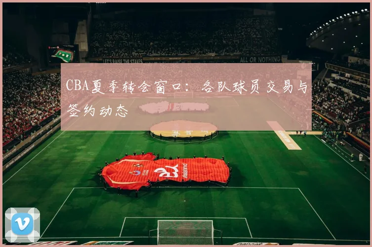 CBA夏季转会窗口：各队球员交易与签约动态