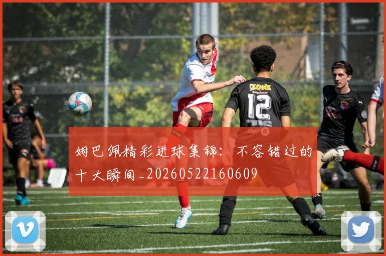 姆巴佩精彩进球集锦：不容错过的十大瞬间_20260522160609