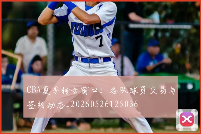 CBA夏季转会窗口：各队球员交易与签约动态_20260526125036