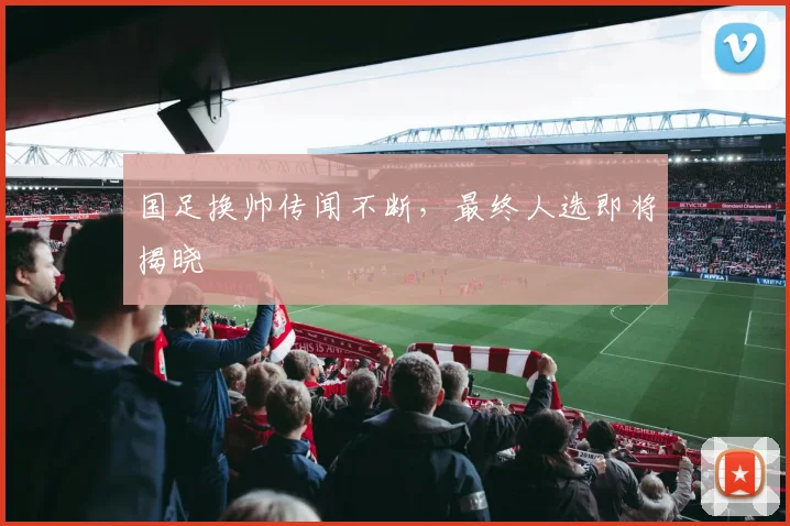 国足换帅传闻不断,最终人选即将揭晓