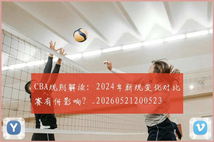 CBA规则解读:2024年新规变化对比赛有何影响?_20260521200523