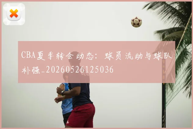 CBA夏季转会动态:球员流动与球队补强_20260526125036