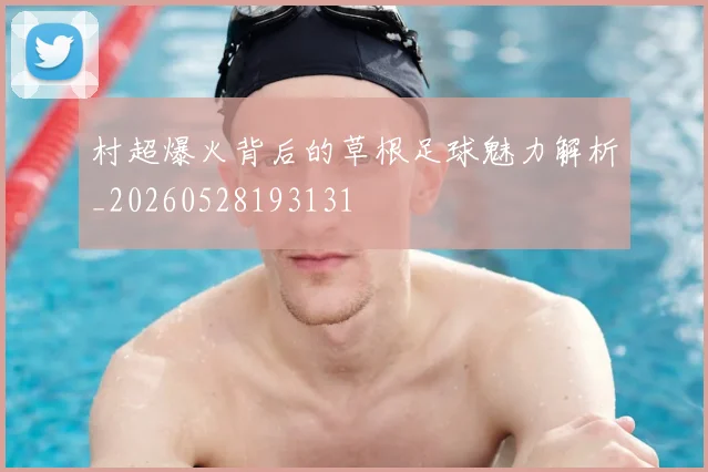 村超爆火背后的草根足球魅力解析_20260528193131