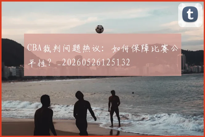 CBA裁判问题热议：如何保障比赛公平性？_20260526125132