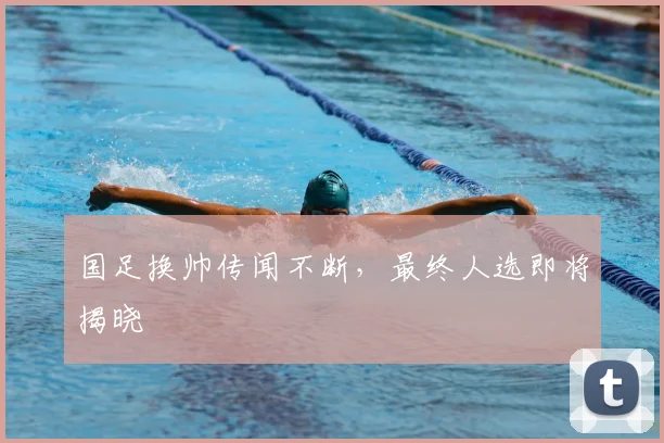国足换帅传闻不断,最终人选即将揭晓