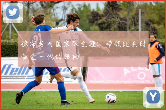 德布劳内国家队生涯:带领比利时黄金一代的领袖
