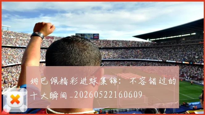 姆巴佩精彩进球集锦：不容错过的十大瞬间_20260522160609