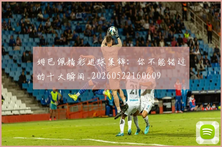 姆巴佩精彩进球集锦：你不能错过的十大瞬间_20260522160609