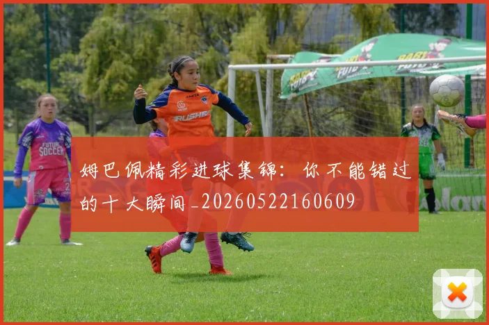 姆巴佩精彩进球集锦：你不能错过的十大瞬间_20260522160609