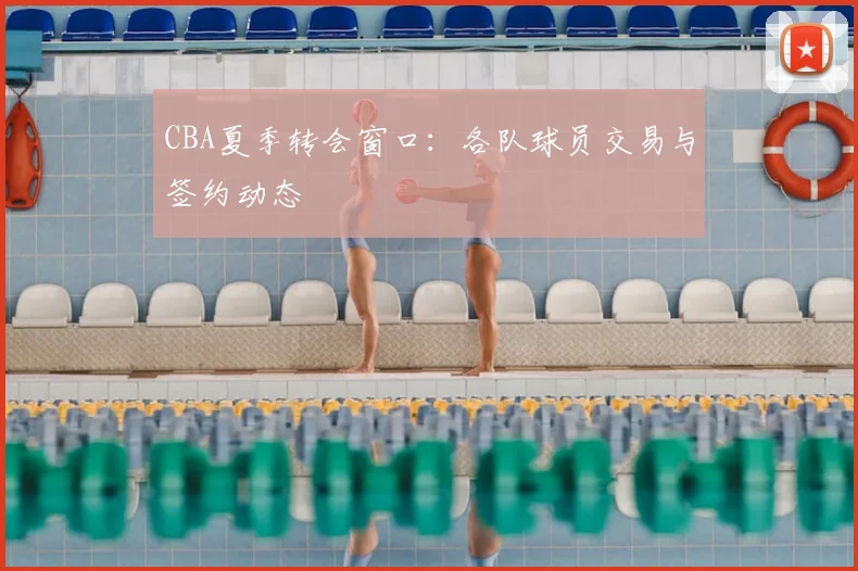 CBA夏季转会窗口：各队球员交易与签约动态